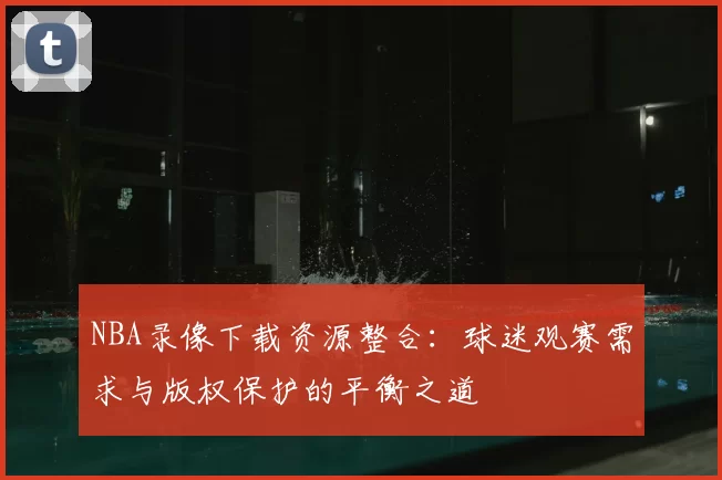 NBA录像下载资源整合：球迷观赛需求与版权保护的平衡之道