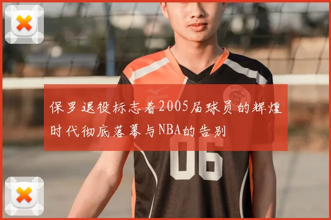 保罗退役标志着2005届球员的辉煌时代彻底落幕与NBA的告别