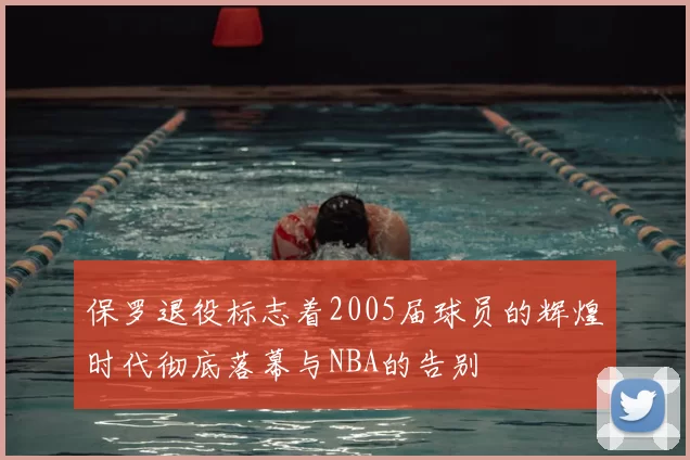 保罗退役标志着2005届球员的辉煌时代彻底落幕与NBA的告别