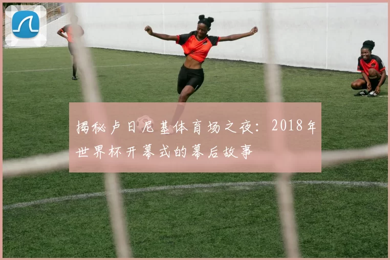 揭秘卢日尼基体育场之夜：2018年世界杯开幕式的幕后故事