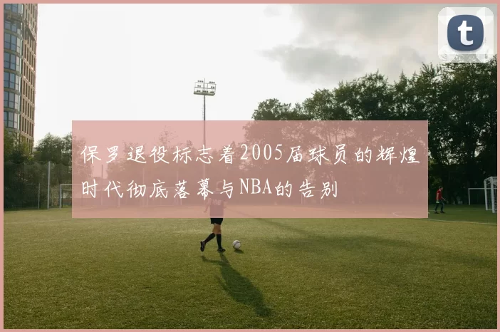 保罗退役标志着2005届球员的辉煌时代彻底落幕与NBA的告别