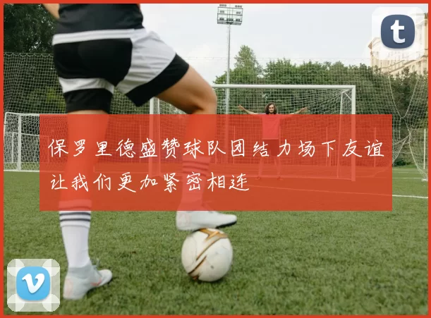 保罗里德盛赞球队团结力场下友谊让我们更加紧密相连