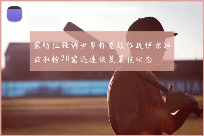 蒙特拉强调世界杯首战临近伊尔迪兹和恰20需迅速恢复最佳状态