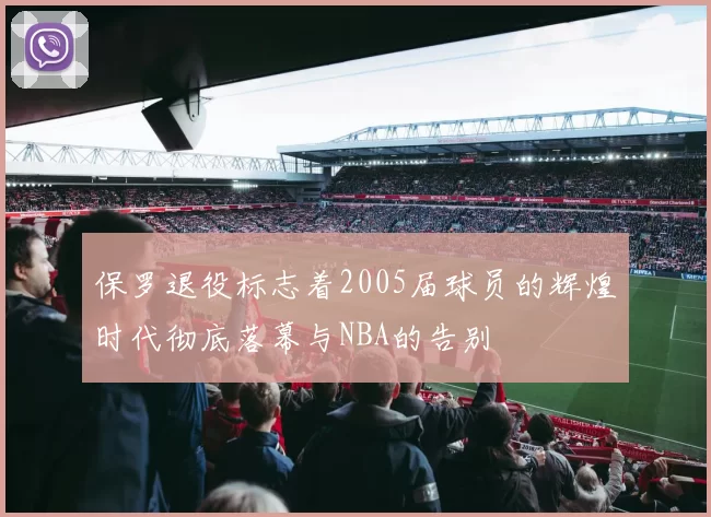 保罗退役标志着2005届球员的辉煌时代彻底落幕与NBA的告别