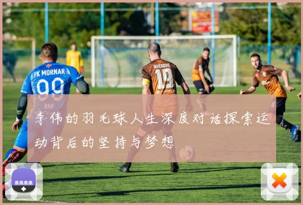 李伟的羽毛球人生深度对话探索运动背后的坚持与梦想