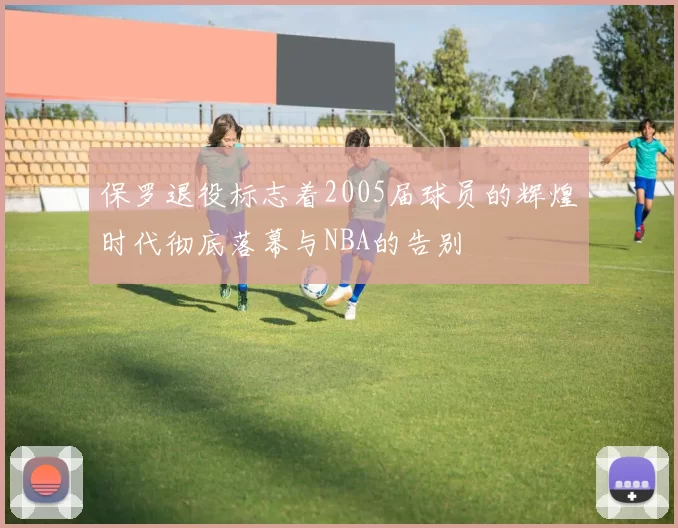 保罗退役标志着2005届球员的辉煌时代彻底落幕与NBA的告别