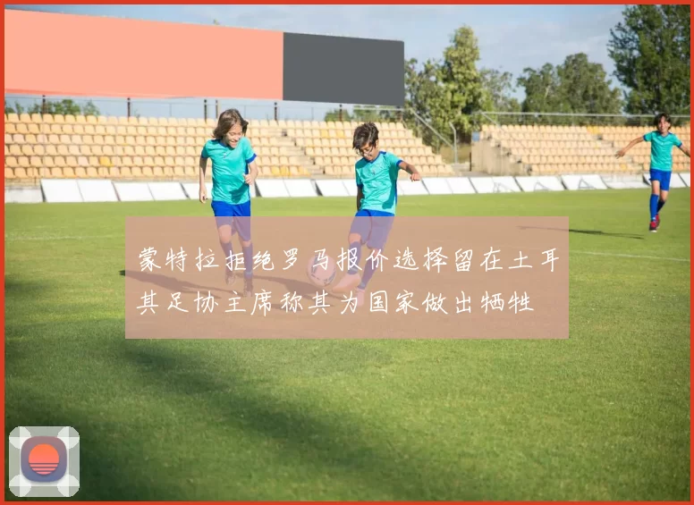 蒙特拉拒绝罗马报价选择留在土耳其足协主席称其为国家做出牺牲