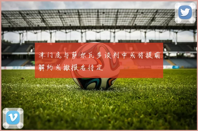 津门虎与萨尔瓦多谈判中或将提前解约或撤报名待定