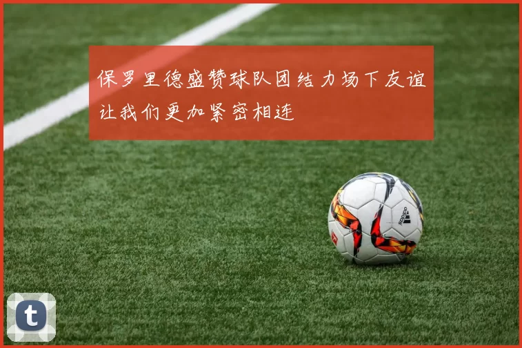 保罗里德盛赞球队团结力场下友谊让我们更加紧密相连