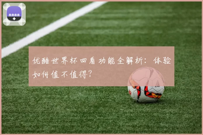 优酷世界杯回看功能全解析:体验如何值不值得?