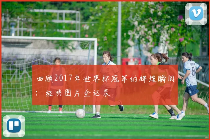回顾2017年世界杯冠军的辉煌瞬间:经典图片全记录