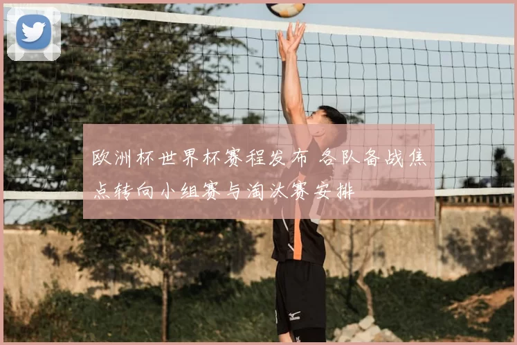 欧洲杯世界杯赛程发布 各队备战焦点转向小组赛与淘汰赛安排
