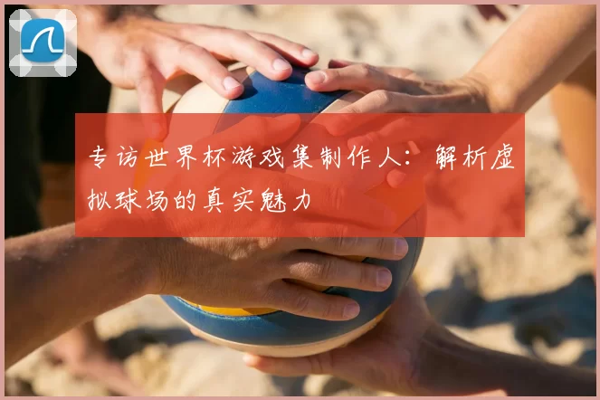 专访世界杯游戏集制作人:解析虚拟球场的真实魅力
