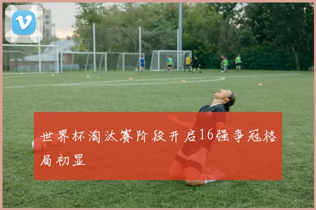 世界杯淘汰赛阶段开启16强争冠格局初显