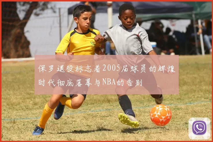 保罗退役标志着2005届球员的辉煌时代彻底落幕与NBA的告别
