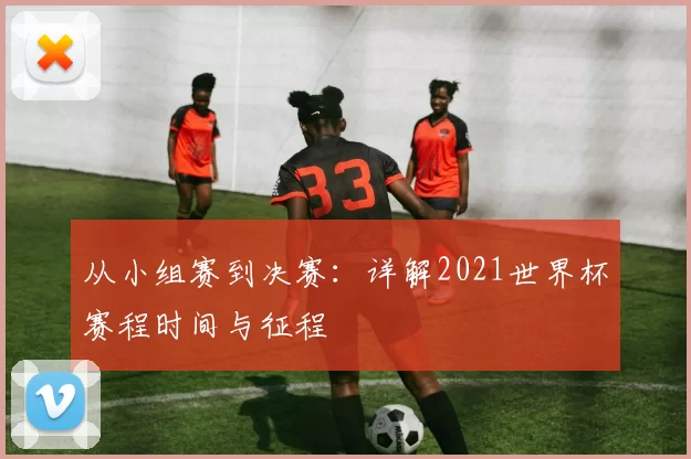 从小组赛到决赛:详解2021世界杯赛程时间与征程