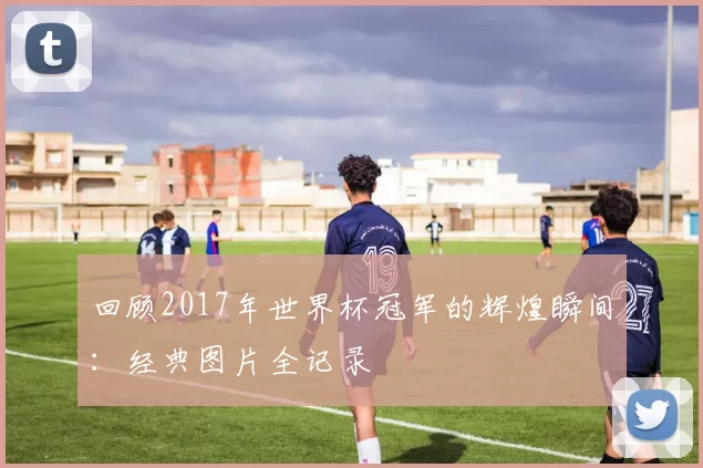 回顾2017年世界杯冠军的辉煌瞬间:经典图片全记录