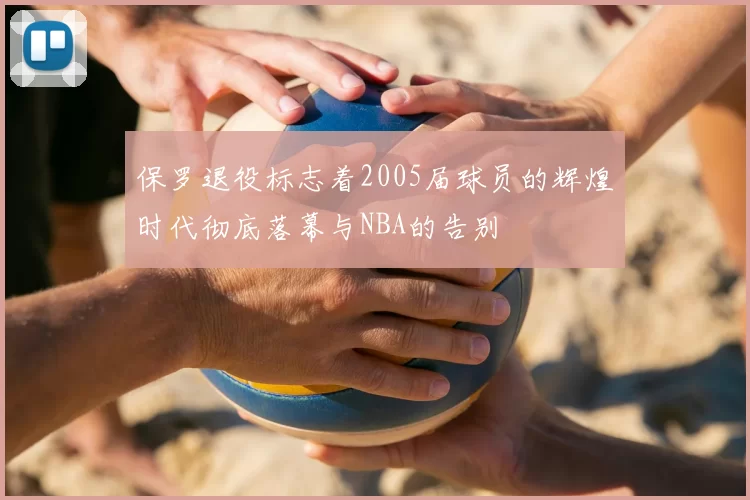 保罗退役标志着2005届球员的辉煌时代彻底落幕与NBA的告别