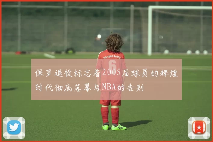 保罗退役标志着2005届球员的辉煌时代彻底落幕与NBA的告别