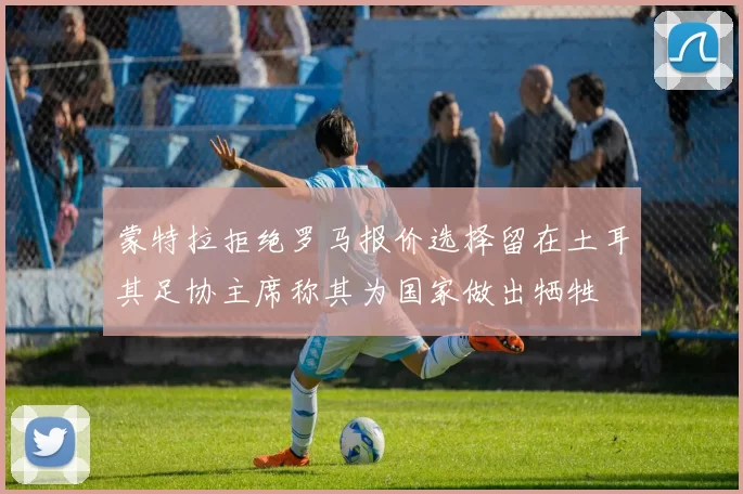 蒙特拉拒绝罗马报价选择留在土耳其足协主席称其为国家做出牺牲
