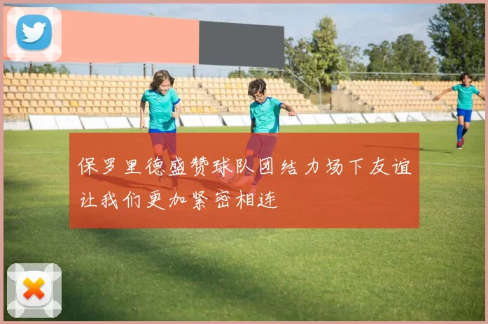 保罗里德盛赞球队团结力场下友谊让我们更加紧密相连
