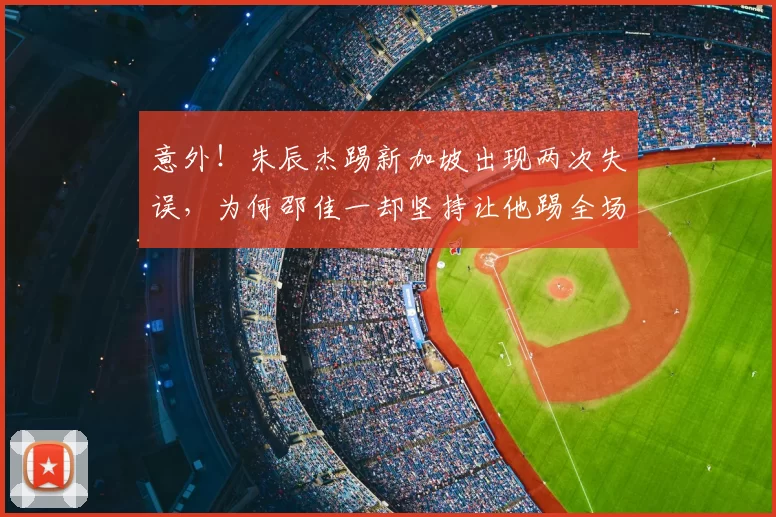意外！朱辰杰踢新加坡出现两次失误，为何邵佳一却坚持让他踢全场
