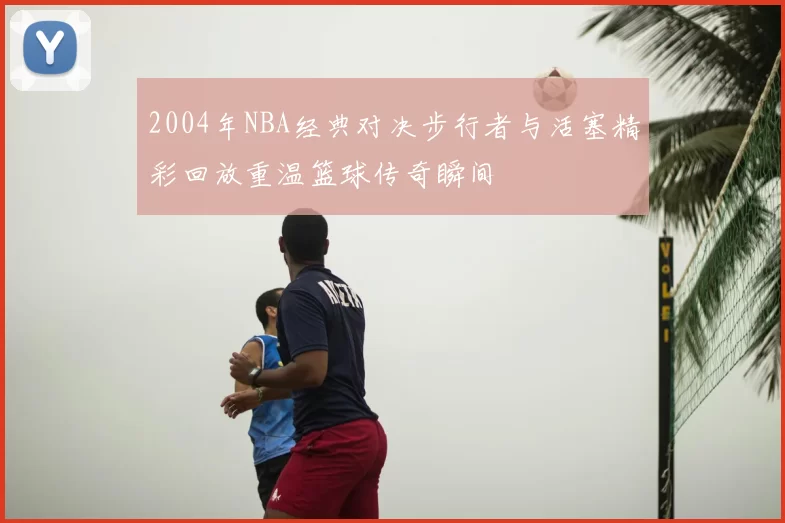 2004年NBA经典对决步行者与活塞精彩回放重温篮球传奇瞬间