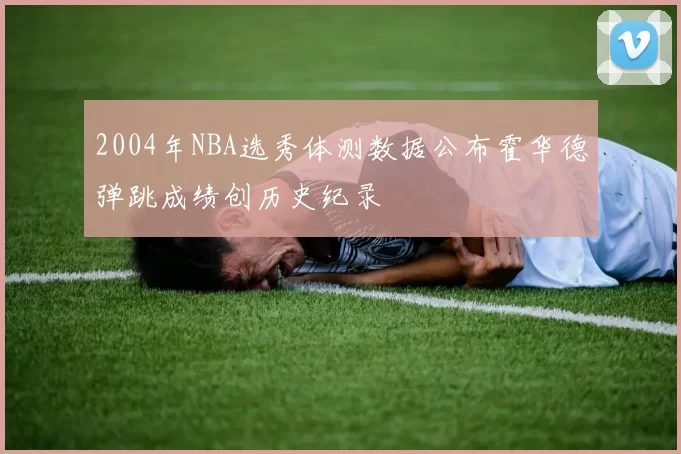 2004年NBA选秀体测数据公布霍华德弹跳成绩创历史纪录