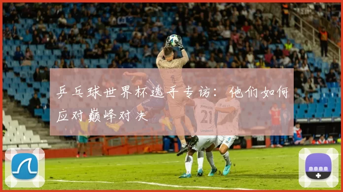 乒乓球世界杯选手专访:他们如何应对巅峰对决