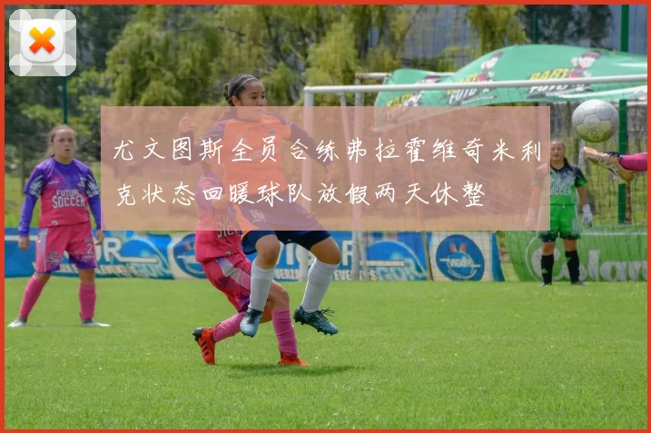 尤文图斯全员合练弗拉霍维奇米利克状态回暖球队放假两天休整