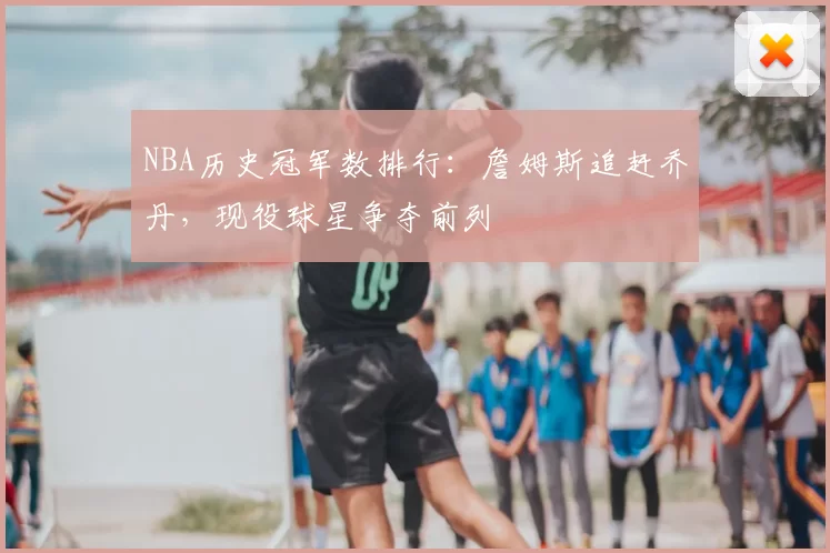 NBA历史冠军数排行:詹姆斯追赶乔丹,现役球星争夺前列