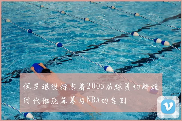 保罗退役标志着2005届球员的辉煌时代彻底落幕与NBA的告别