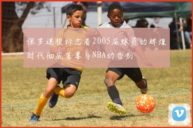 保罗退役标志着2005届球员的辉煌时代彻底落幕与NBA的告别