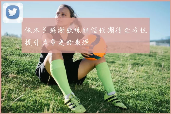 依木兰感谢教练组信任期待全方位提升力争更好表现