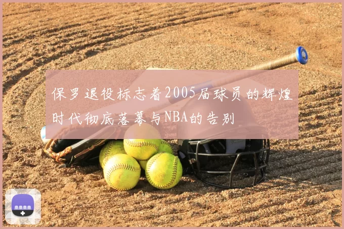 保罗退役标志着2005届球员的辉煌时代彻底落幕与NBA的告别