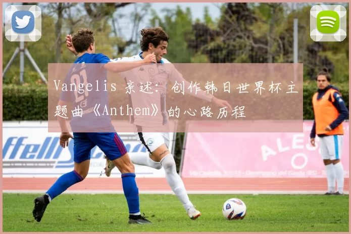 Vangelis 亲述：创作韩日世界杯主题曲《Anthem》的心路历程