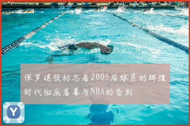 保罗退役标志着2005届球员的辉煌时代彻底落幕与NBA的告别