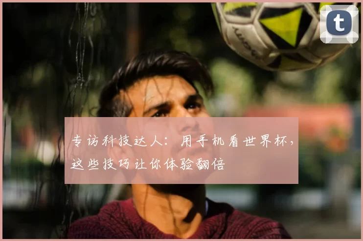 专访科技达人:用手机看世界杯,这些技巧让你体验翻倍